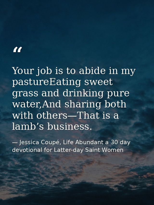Your job is to abide in my pastureEating sweet grass and drinking pure water,And sharing both with others—That is a lamb — Jessica Coupé, Life Abundant a 30 day devotional for Latter-day Saint Women