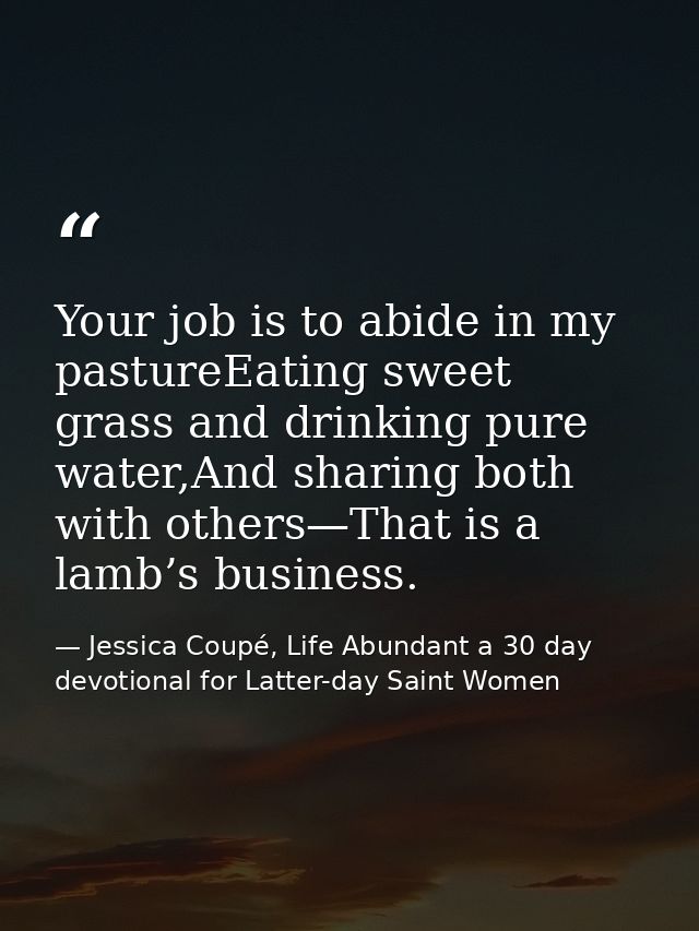 Your job is to abide in my pastureEating sweet grass and drinking pure water,And sharing both with others—That is a lamb — Jessica Coupé, Life Abundant a 30 day devotional for Latter-day Saint Women