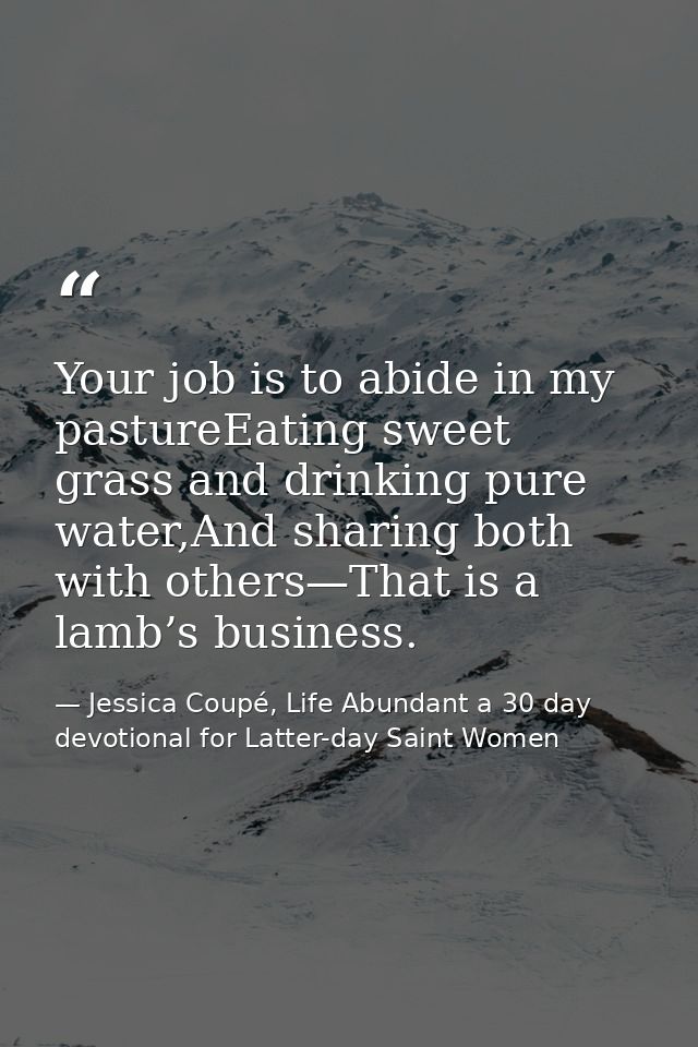 Your job is to abide in my pastureEating sweet grass and drinking pure water,And sharing both with others—That is a lamb — Jessica Coupé, Life Abundant a 30 day devotional for Latter-day Saint Women