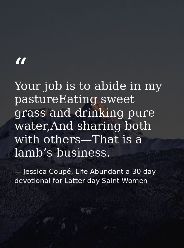 Your job is to abide in my pastureEating sweet grass and drinking pure water,And sharing both with others—That is a lamb — Jessica Coupé, Life Abundant a 30 day devotional for Latter-day Saint Women