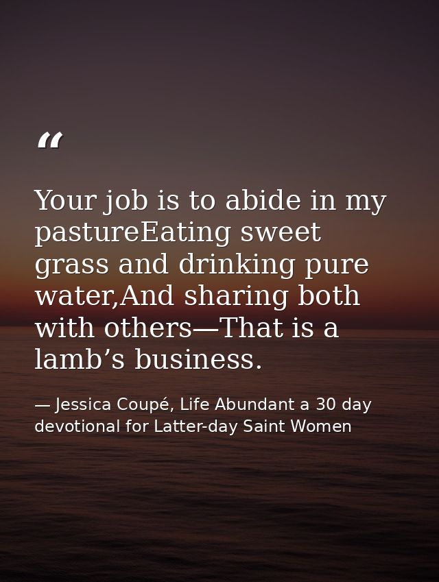 Your job is to abide in my pastureEating sweet grass and drinking pure water,And sharing both with others—That is a lamb — Jessica Coupé, Life Abundant a 30 day devotional for Latter-day Saint Women