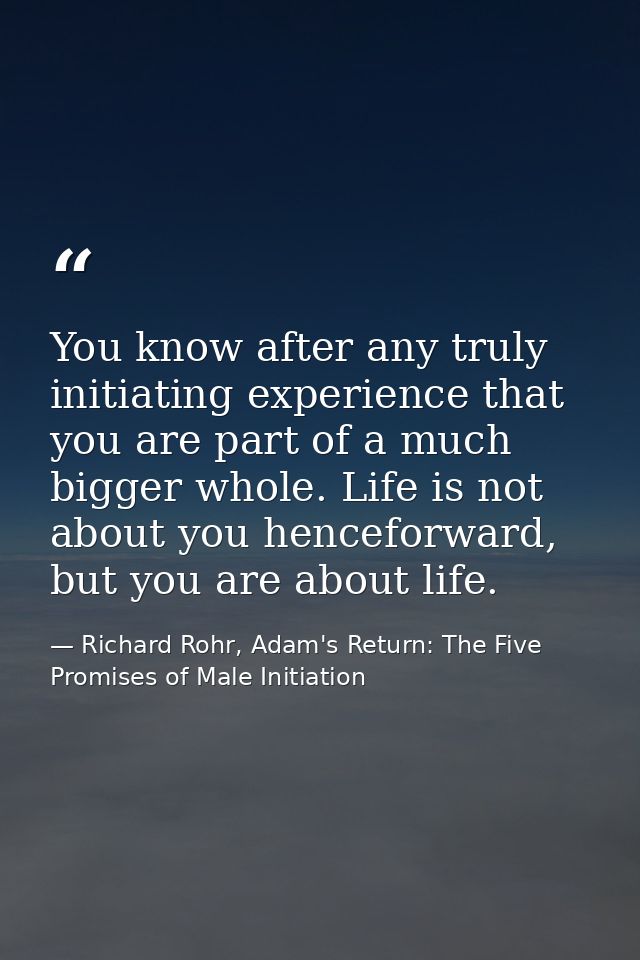 You know after any truly initiating experience that you are part of a much bigger whole. Life is not about you henceforw — Richard Rohr, Adam's Return: The Five Promises of Male Initiation