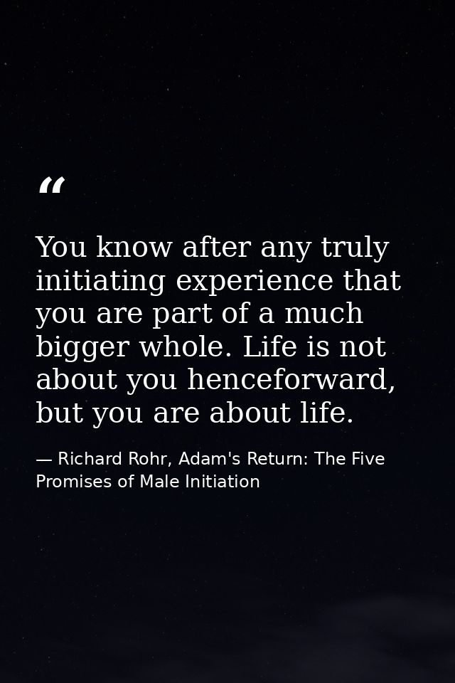 You know after any truly initiating experience that you are part of a much bigger whole. Life is not about you henceforw — Richard Rohr, Adam's Return: The Five Promises of Male Initiation