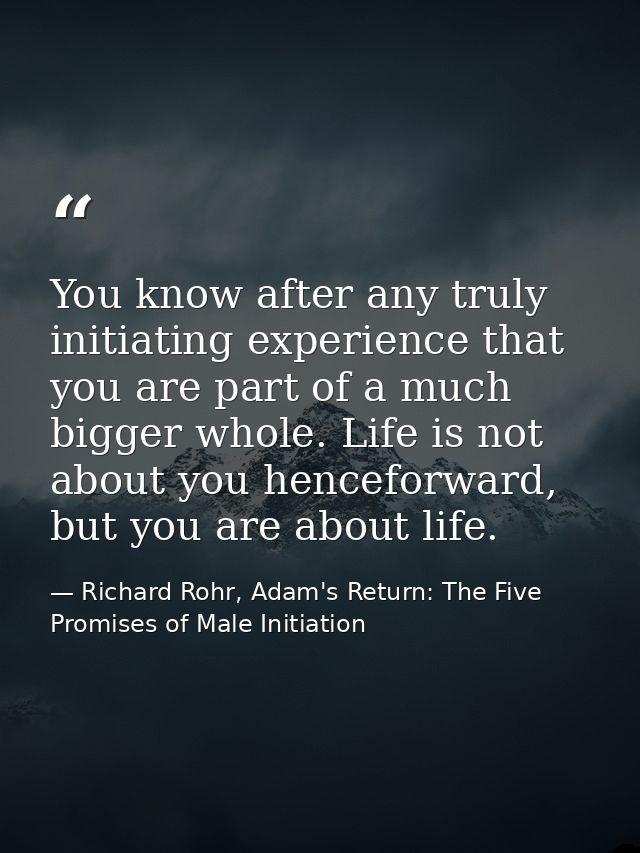 You know after any truly initiating experience that you are part of a much bigger whole. Life is not about you henceforw — Richard Rohr, Adam's Return: The Five Promises of Male Initiation