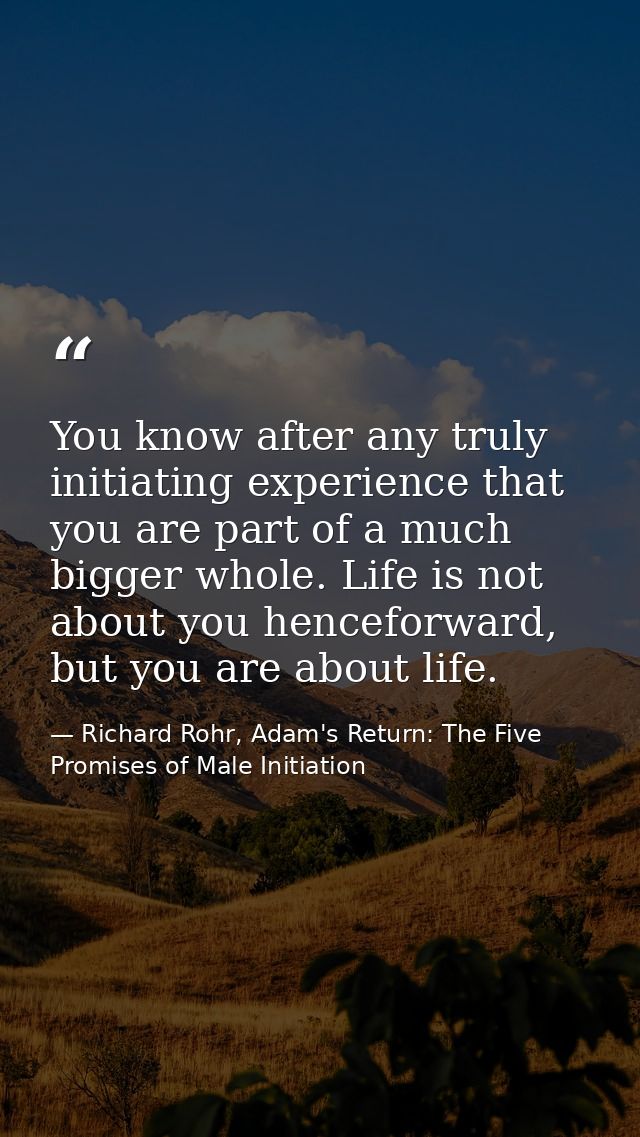 You know after any truly initiating experience that you are part of a much bigger whole. Life is not about you henceforw — Richard Rohr, Adam's Return: The Five Promises of Male Initiation