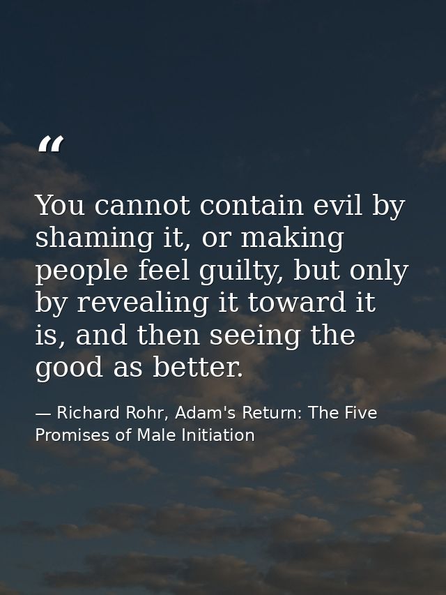 You cannot contain evil by shaming it, or making people feel guilty, but only by revealing it toward it is, and then see — Richard Rohr, Adam's Return: The Five Promises of Male Initiation