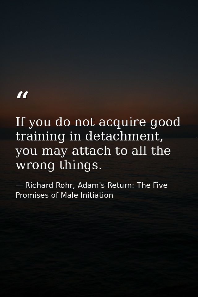 If you do not acquire good training in detachment, you may attach to all the wrong things. — Richard Rohr, Adam's Return: The Five Promises of Male Initiation