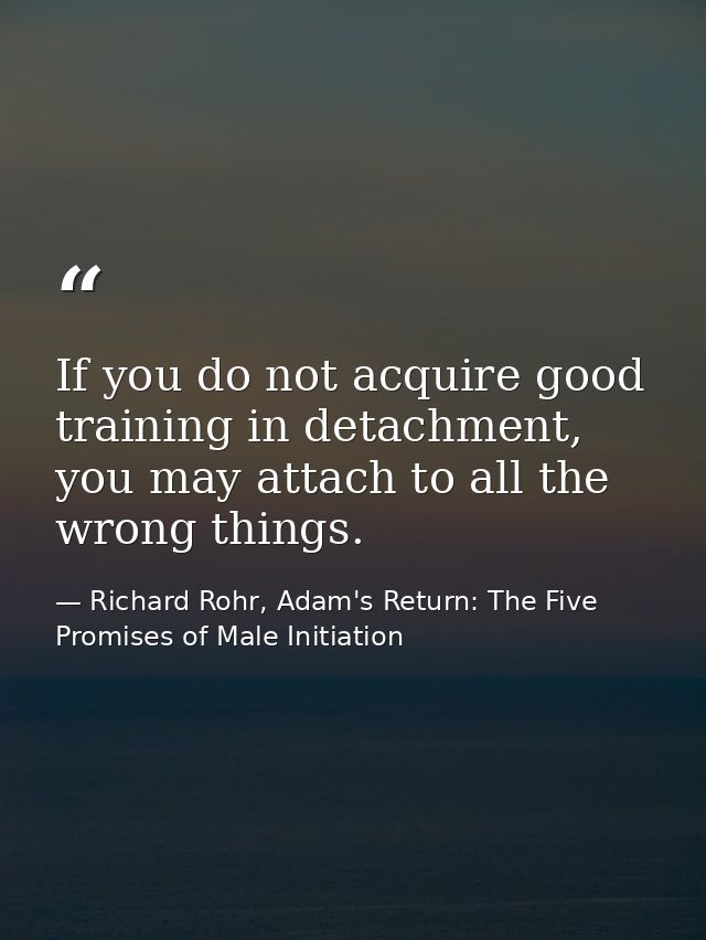 If you do not acquire good training in detachment, you may attach to all the wrong things. — Richard Rohr, Adam's Return: The Five Promises of Male Initiation