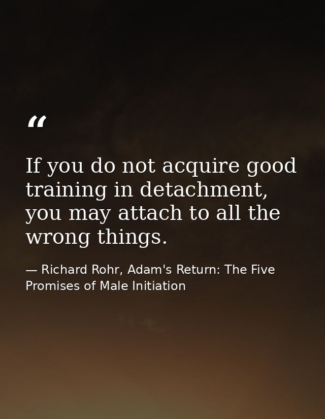 If you do not acquire good training in detachment, you may attach to all the wrong things. — Richard Rohr, Adam's Return: The Five Promises of Male Initiation