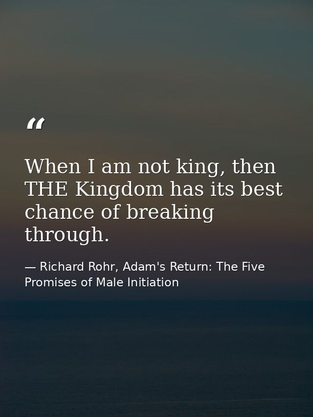 When I am not king, then THE Kingdom has its best chance of breaking through. — Richard Rohr, Adam's Return: The Five Promises of Male Initiation