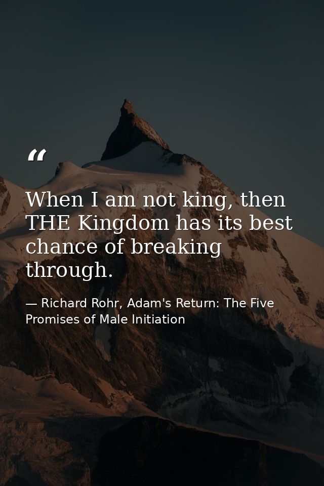 When I am not king, then THE Kingdom has its best chance of breaking through. — Richard Rohr, Adam's Return: The Five Promises of Male Initiation