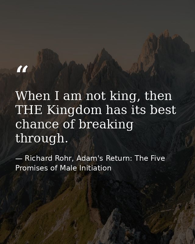 When I am not king, then THE Kingdom has its best chance of breaking through. — Richard Rohr, Adam's Return: The Five Promises of Male Initiation