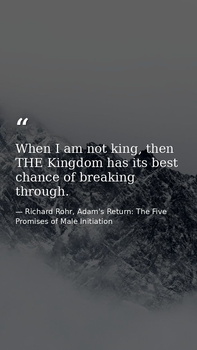 When I am not king, then THE Kingdom has its best chance of breaking through. — Richard Rohr, Adam's Return: The Five Promises of Male Initiation
