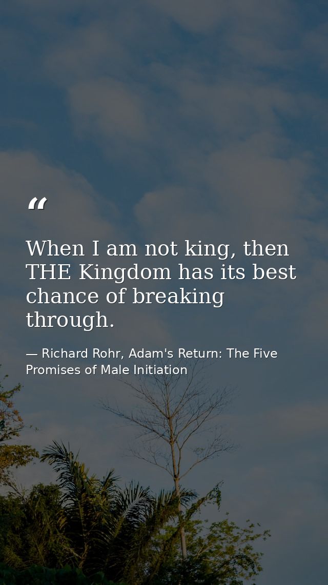 When I am not king, then THE Kingdom has its best chance of breaking through. — Richard Rohr, Adam's Return: The Five Promises of Male Initiation