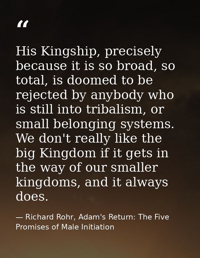 His Kingship, precisely because it is so broad, so total, is doomed to be rejected by anybody who is still into tribalis — Richard Rohr, Adam's Return: The Five Promises of Male Initiation