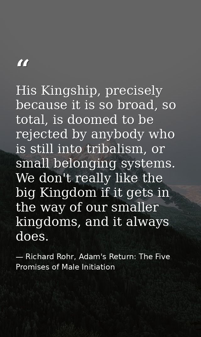 His Kingship, precisely because it is so broad, so total, is doomed to be rejected by anybody who is still into tribalis — Richard Rohr, Adam's Return: The Five Promises of Male Initiation
