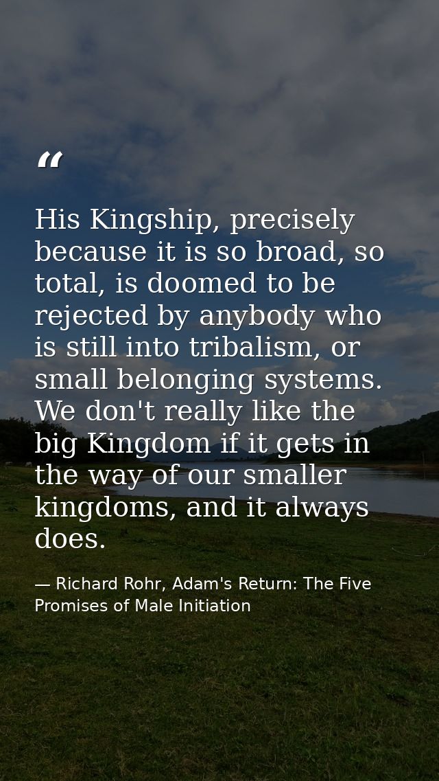 His Kingship, precisely because it is so broad, so total, is doomed to be rejected by anybody who is still into tribalis — Richard Rohr, Adam's Return: The Five Promises of Male Initiation