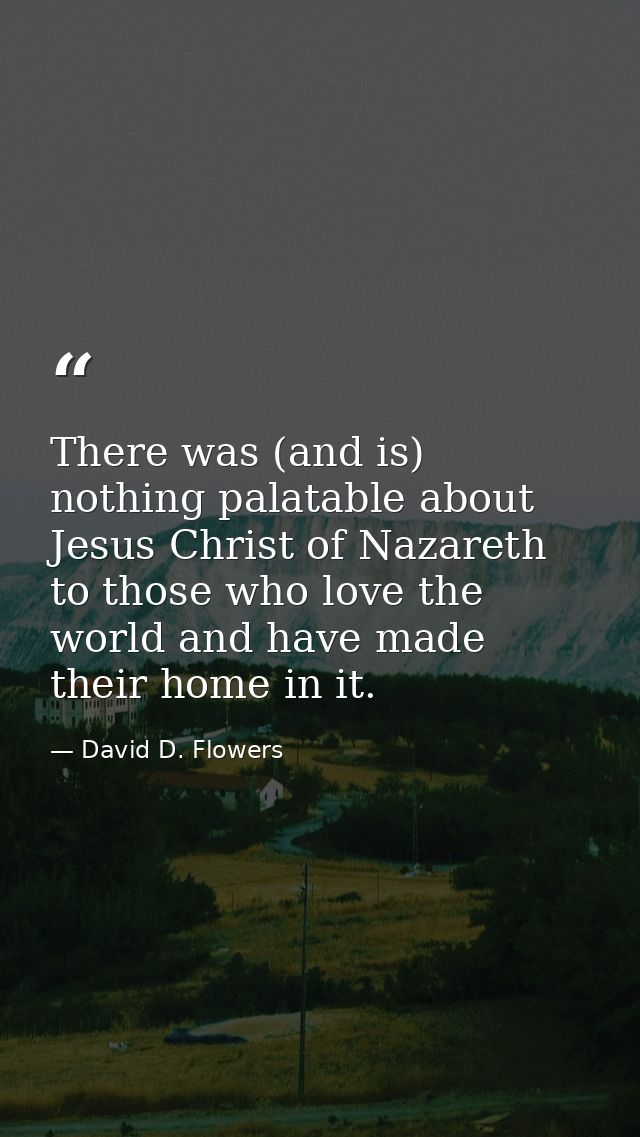 There was (and is) nothing palatable about Jesus Christ of Nazareth to those who love the world and have made their home — David D. Flowers
