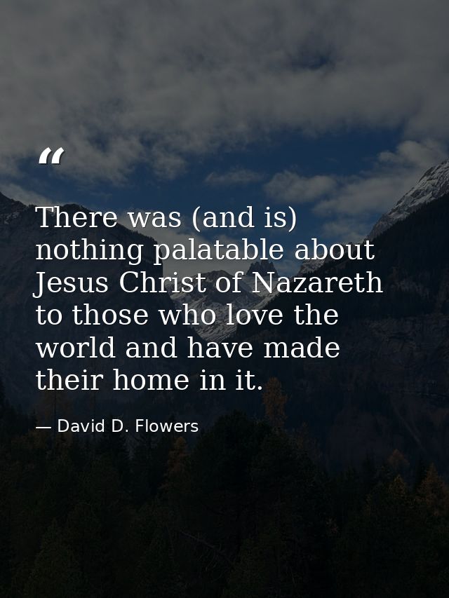 There was (and is) nothing palatable about Jesus Christ of Nazareth to those who love the world and have made their home — David D. Flowers