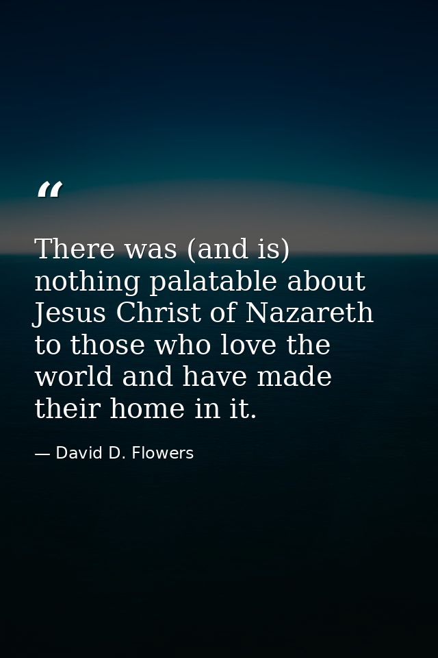 There was (and is) nothing palatable about Jesus Christ of Nazareth to those who love the world and have made their home — David D. Flowers