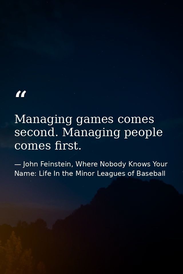 Managing games comes second. Managing people comes first. — John Feinstein, Where Nobody Knows Your Name: Life In the Minor Leagues of Baseball
