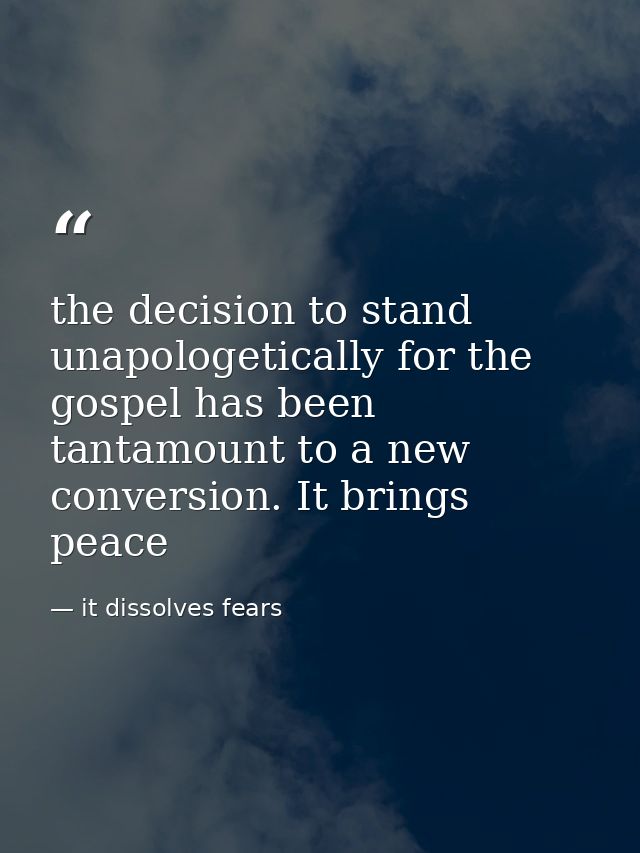 the decision to stand unapologetically for the gospel has been tantamount to a new conversion. It brings peace — it dissolves fears