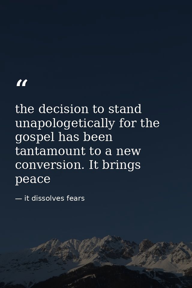 the decision to stand unapologetically for the gospel has been tantamount to a new conversion. It brings peace — it dissolves fears