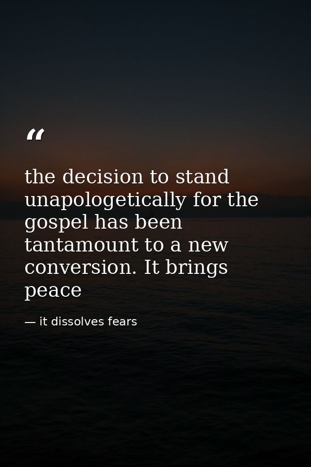 the decision to stand unapologetically for the gospel has been tantamount to a new conversion. It brings peace — it dissolves fears