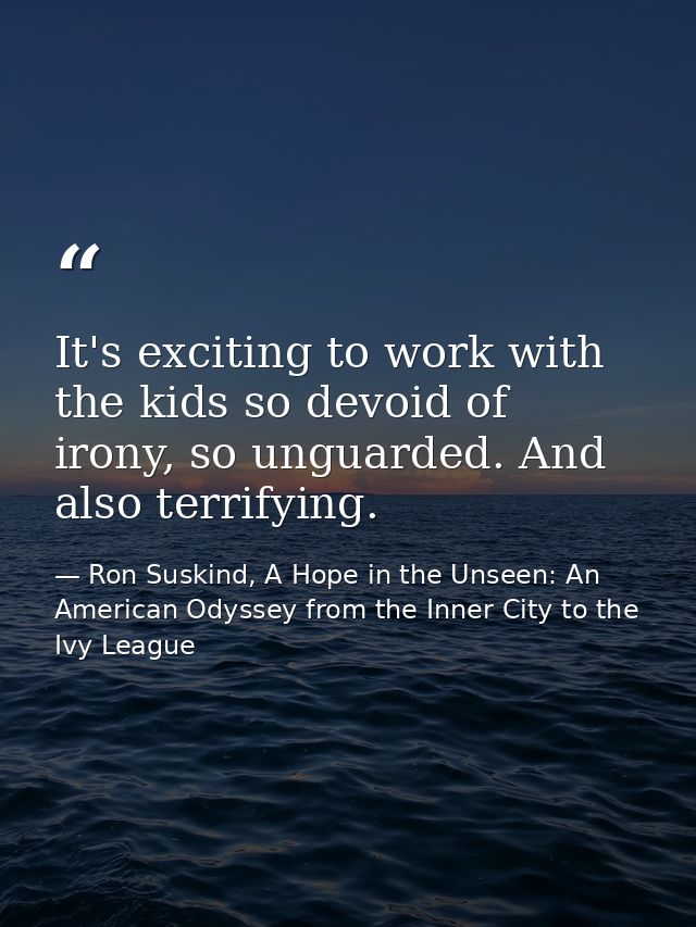 It's exciting to work with the kids so devoid of irony, so unguarded. And also terrifying. — Ron Suskind, A Hope in the Unseen: An American Odyssey from the Inner City to the Ivy League