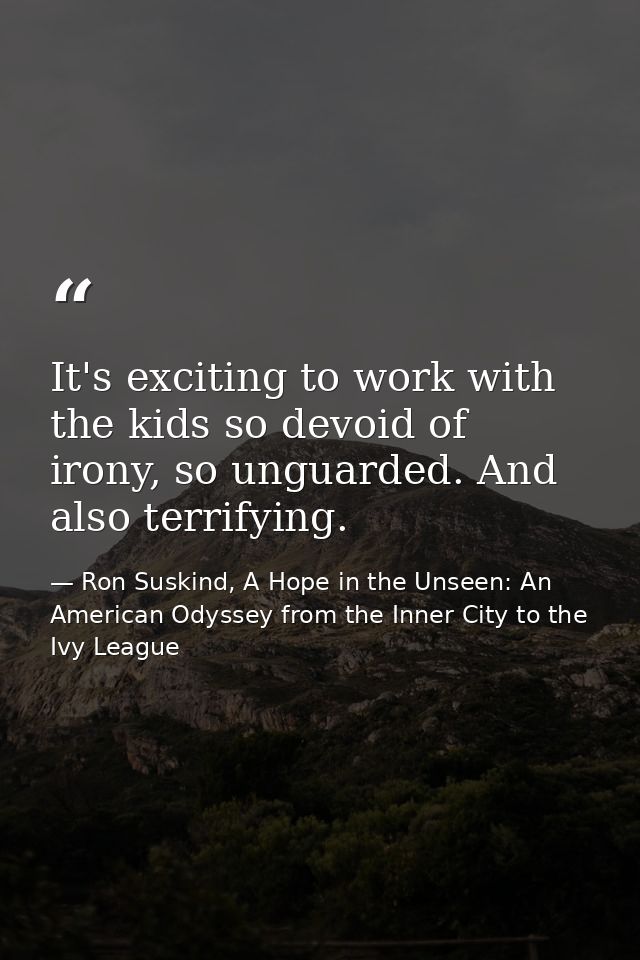 It's exciting to work with the kids so devoid of irony, so unguarded. And also terrifying. — Ron Suskind, A Hope in the Unseen: An American Odyssey from the Inner City to the Ivy League