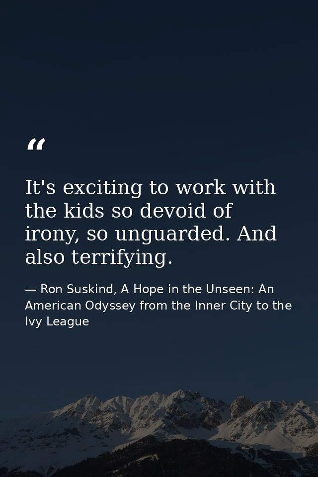 It's exciting to work with the kids so devoid of irony, so unguarded. And also terrifying. — Ron Suskind, A Hope in the Unseen: An American Odyssey from the Inner City to the Ivy League