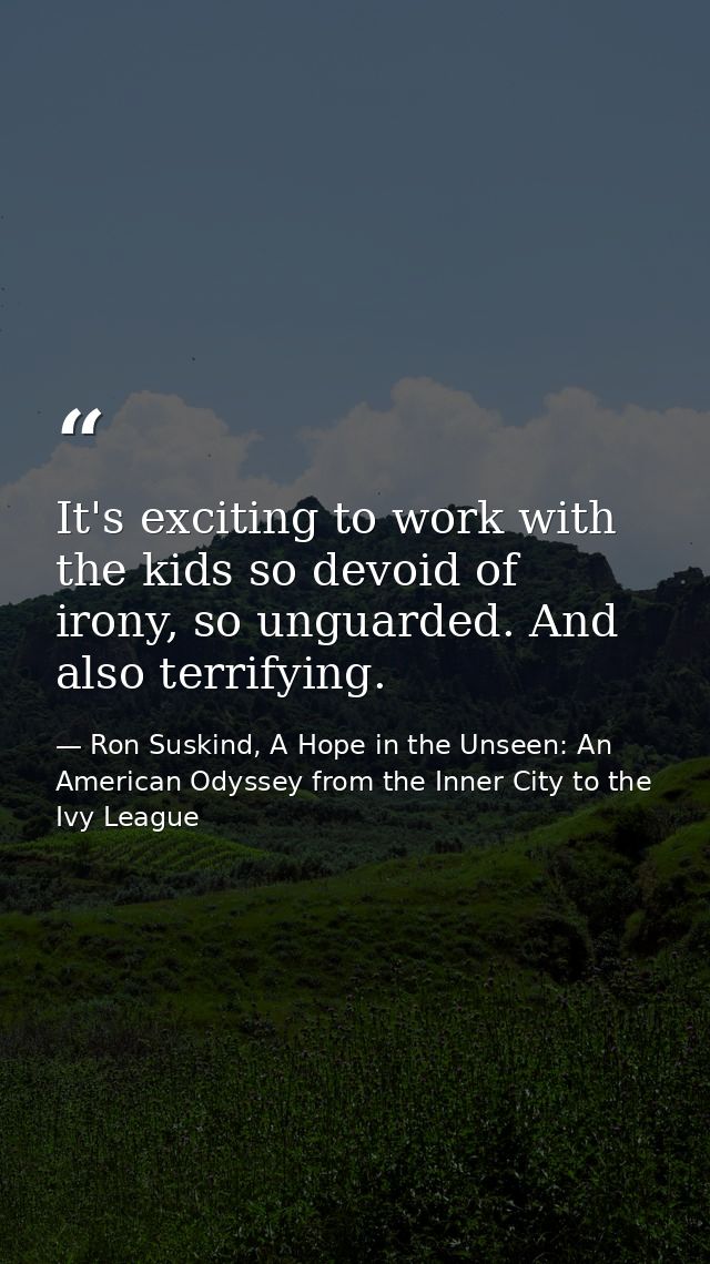 It's exciting to work with the kids so devoid of irony, so unguarded. And also terrifying. — Ron Suskind, A Hope in the Unseen: An American Odyssey from the Inner City to the Ivy League