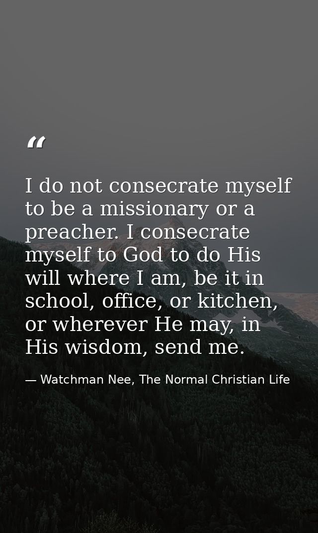 I do not consecrate myself to be a missionary or a preacher. I consecrate myself to God to do His will where I am, be it — Watchman Nee, The Normal Christian Life