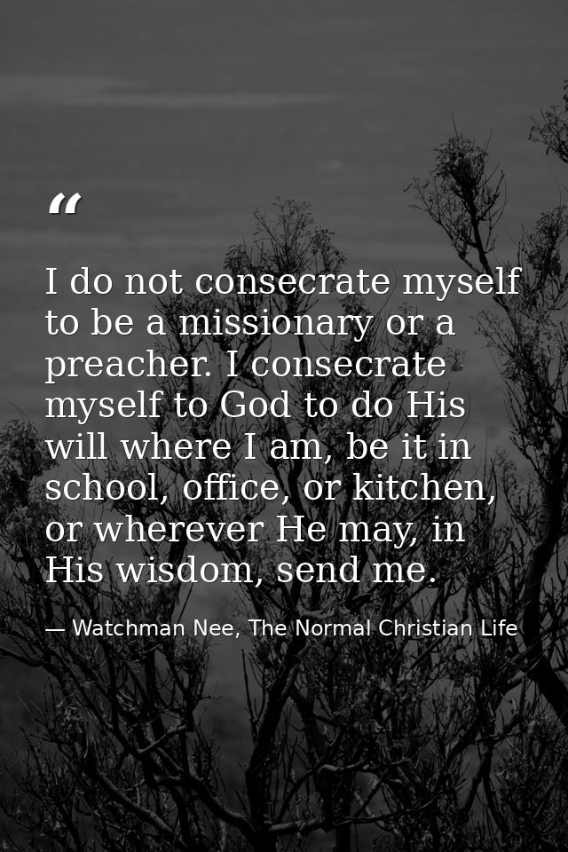 I do not consecrate myself to be a missionary or a preacher. I consecrate myself to God to do His will where I am, be it — Watchman Nee, The Normal Christian Life