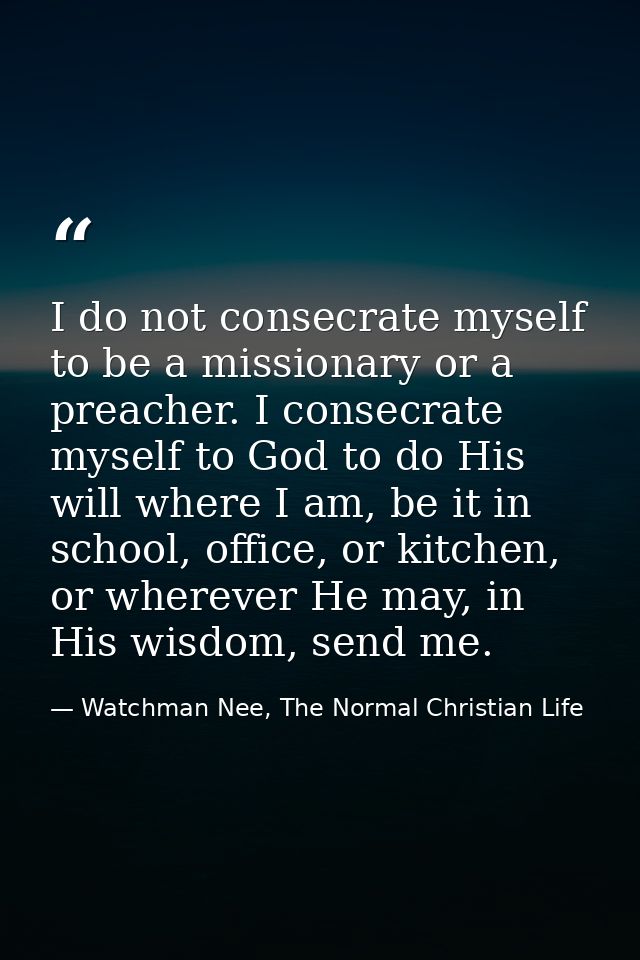 I do not consecrate myself to be a missionary or a preacher. I consecrate myself to God to do His will where I am, be it — Watchman Nee, The Normal Christian Life