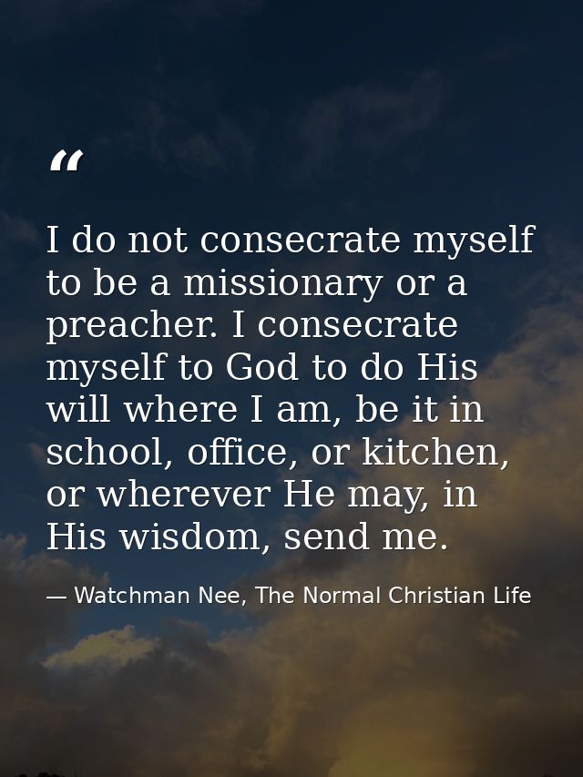 I do not consecrate myself to be a missionary or a preacher. I consecrate myself to God to do His will where I am, be it — Watchman Nee, The Normal Christian Life