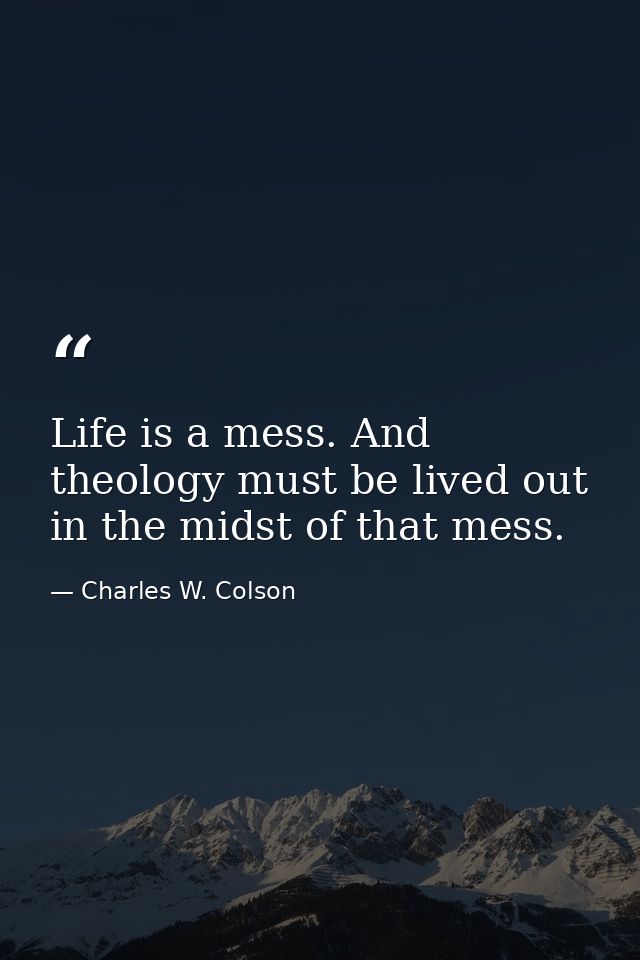 Life is a mess. And theology must be lived out in the midst of that mess. — Charles W. Colson