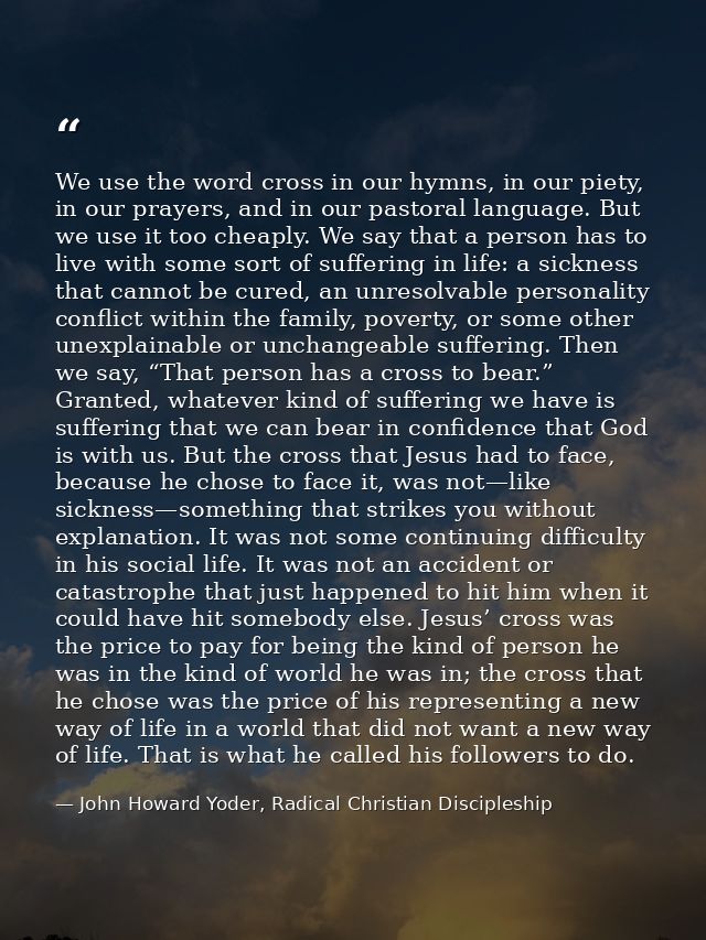 We use the word cross in our hymns, in our piety, in our prayers, and in our pastoral language. But we use it too cheapl — John Howard Yoder, Radical Christian Discipleship