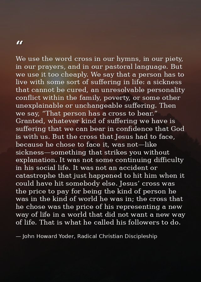 We use the word cross in our hymns, in our piety, in our prayers, and in our pastoral language. But we use it too cheapl — John Howard Yoder, Radical Christian Discipleship