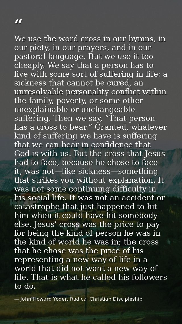 We use the word cross in our hymns, in our piety, in our prayers, and in our pastoral language. But we use it too cheapl — John Howard Yoder, Radical Christian Discipleship