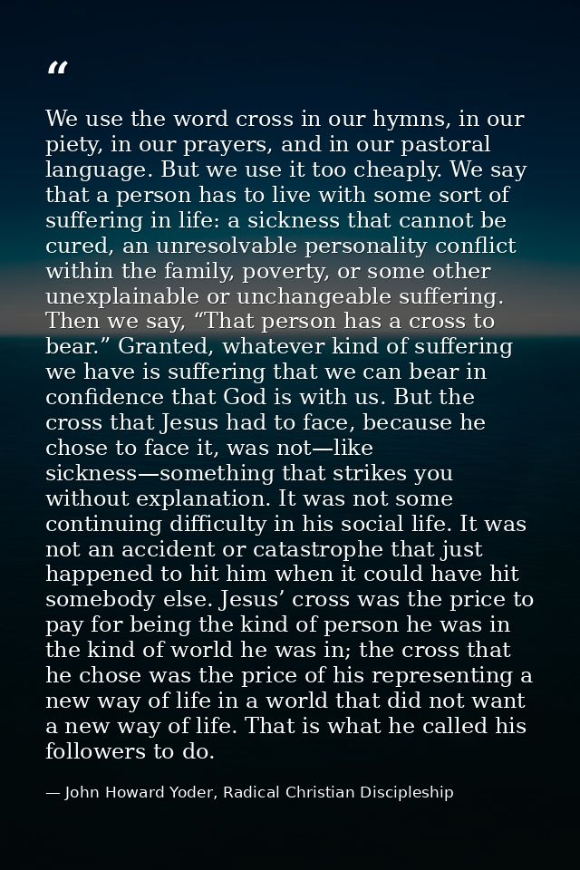 We use the word cross in our hymns, in our piety, in our prayers, and in our pastoral language. But we use it too cheapl — John Howard Yoder, Radical Christian Discipleship