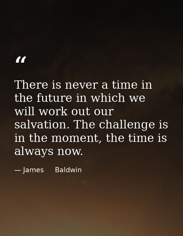 There is never a time in the future in which we will work out our salvation. The challenge is in the moment, the time is — James     Baldwin