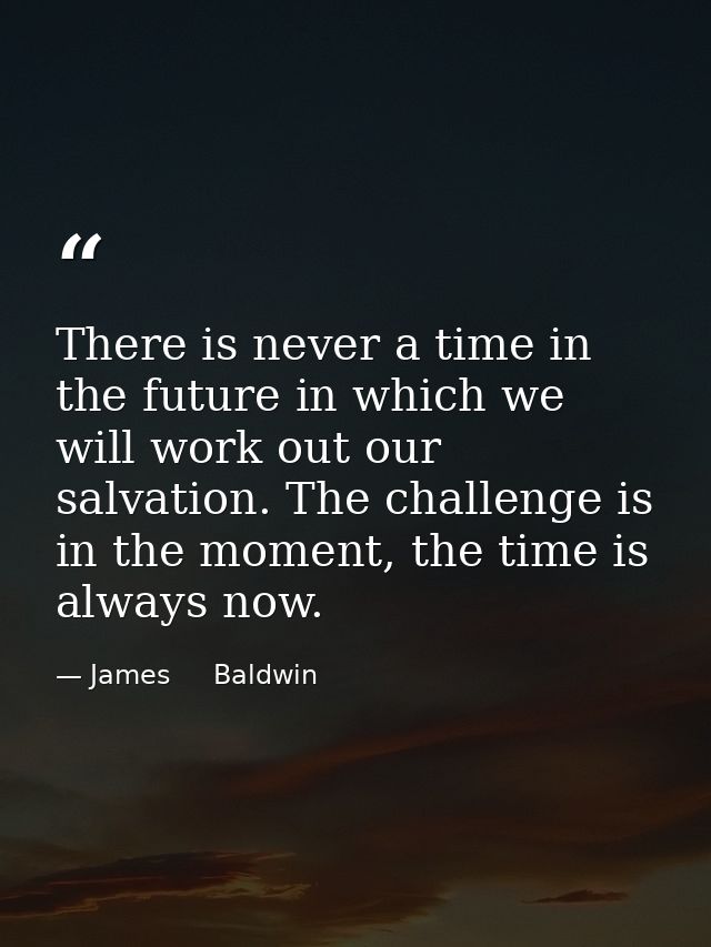 There is never a time in the future in which we will work out our salvation. The challenge is in the moment, the time is — James     Baldwin