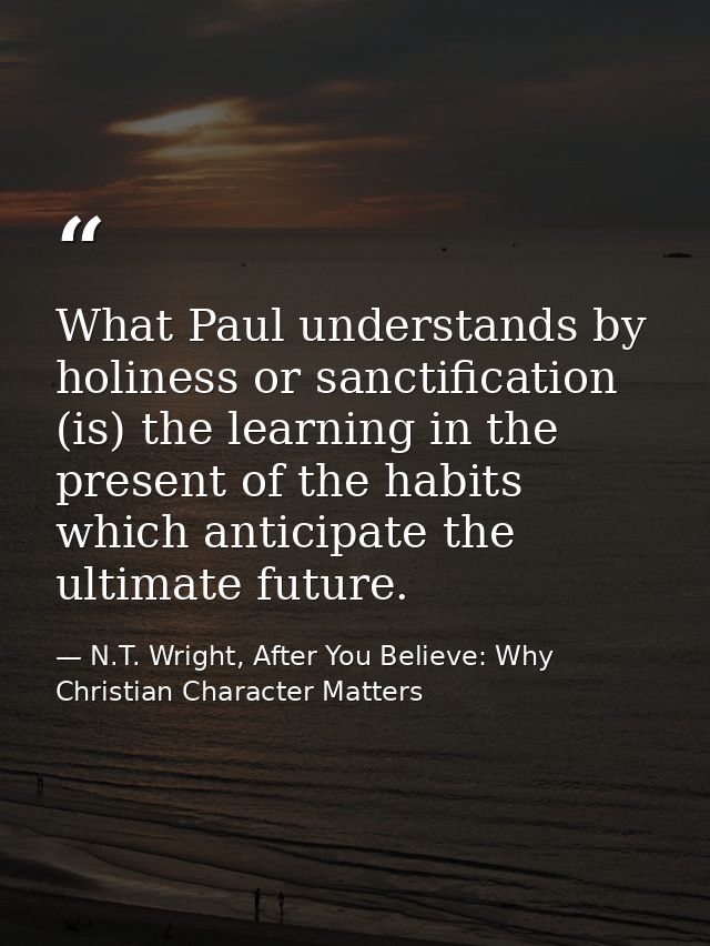 What Paul understands by holiness or sanctification (is) the learning in the present of the habits which anticipate the  — N.T. Wright, After You Believe: Why Christian Character Matters