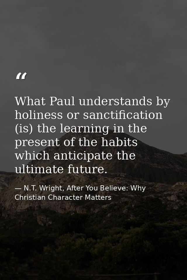 What Paul understands by holiness or sanctification (is) the learning in the present of the habits which anticipate the  — N.T. Wright, After You Believe: Why Christian Character Matters
