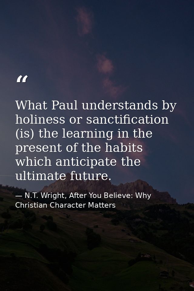 What Paul understands by holiness or sanctification (is) the learning in the present of the habits which anticipate the  — N.T. Wright, After You Believe: Why Christian Character Matters