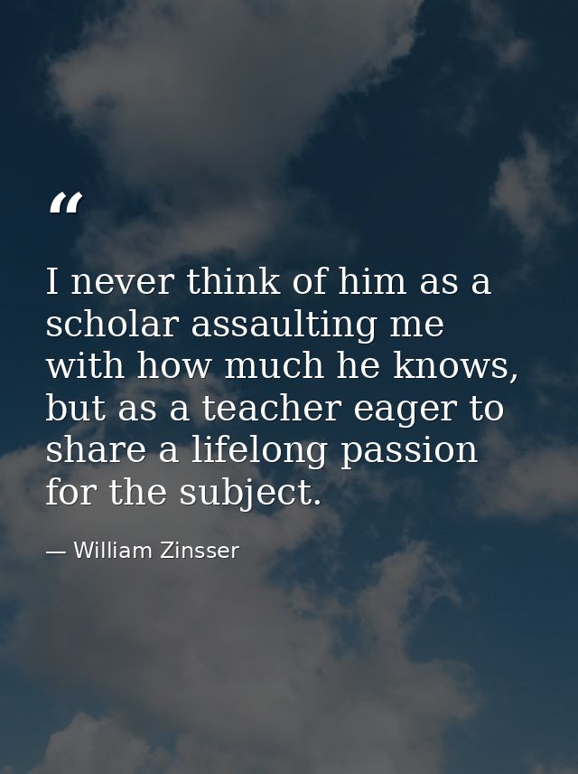I never think of him as a scholar assaulting me with how much he knows, but as a teacher eager to share a lifelong passi — William Zinsser