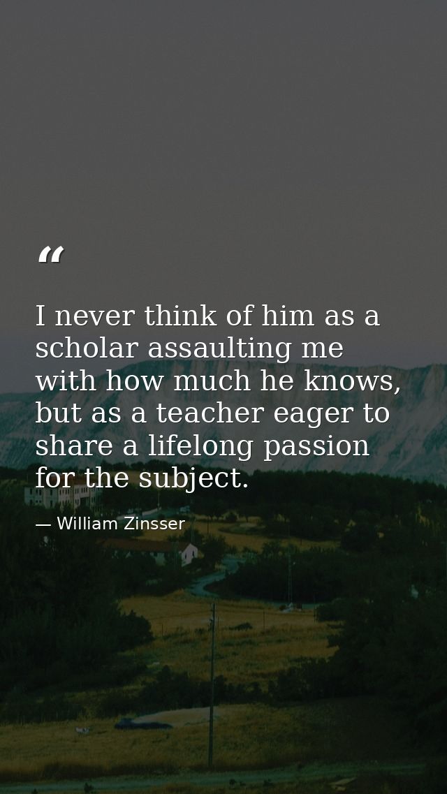 I never think of him as a scholar assaulting me with how much he knows, but as a teacher eager to share a lifelong passi — William Zinsser