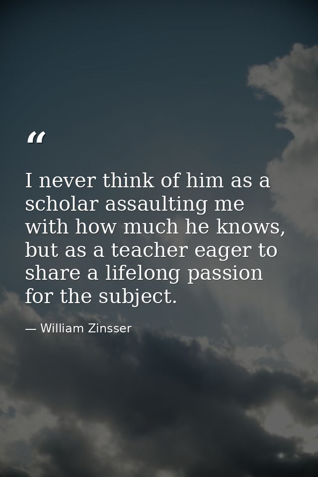 I never think of him as a scholar assaulting me with how much he knows, but as a teacher eager to share a lifelong passi — William Zinsser