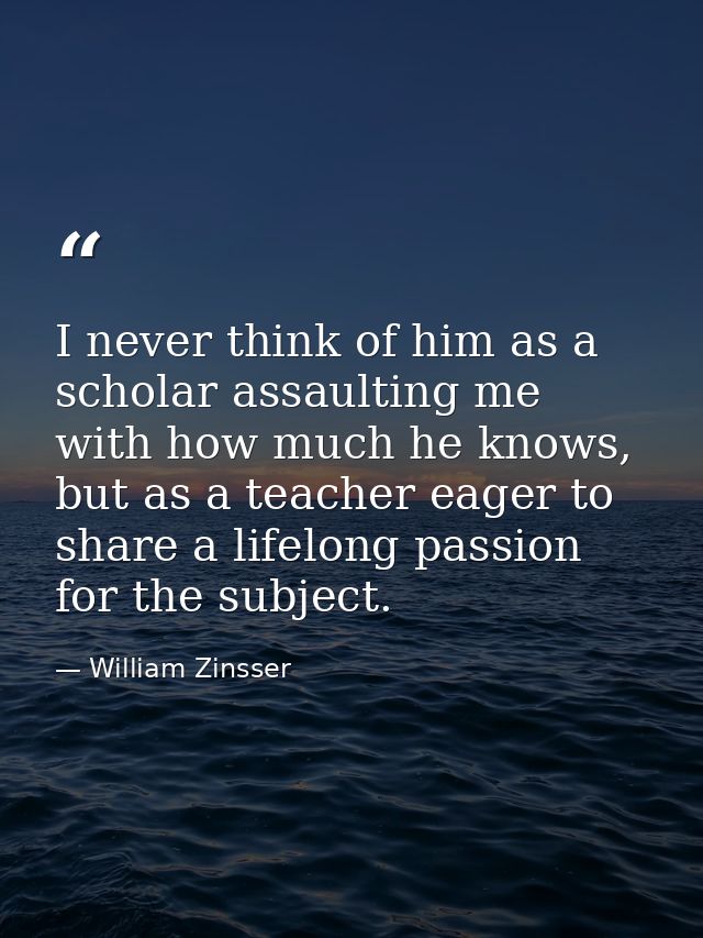 I never think of him as a scholar assaulting me with how much he knows, but as a teacher eager to share a lifelong passi — William Zinsser